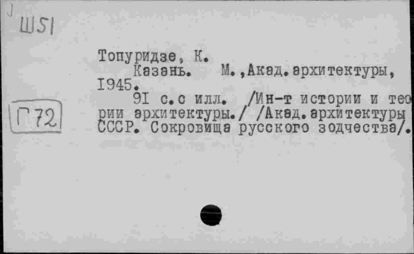 ﻿ЦІ.7І
PS
Топуридзе, К.
Казань. М.,Акад.архитектуры, 1945.
91 с. с илл. /Ин-т истории И ТЄ! рии архитектуры./ /Акад.архитектуры СССР. Сокровища русского зодчества/,